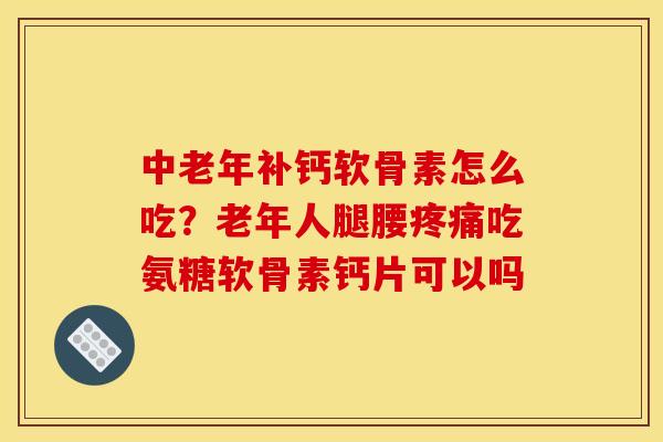 中老年补钙软骨素怎么吃?老年人腿腰吃氨糖软骨素钙片可以吗 中老年补钙软骨素怎么吃?老年人腿腰吃氨糖软骨素钙片可以吗