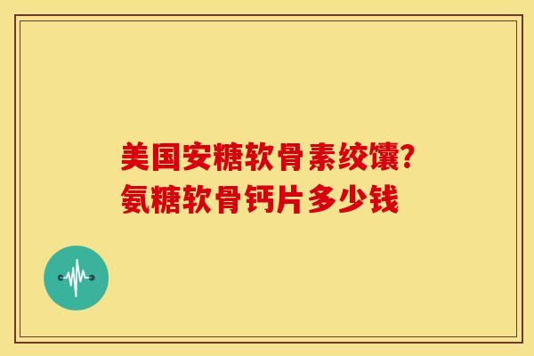 美国安糖软骨素绞馕？氨糖软骨钙片多少钱