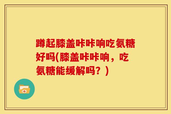蹲起膝盖咔咔响吃氨糖好吗(膝盖咔咔响，吃氨糖能缓解吗？)
