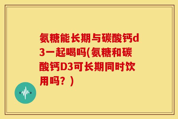 氨糖能长期与碳酸钙d3一起喝吗(氨糖和碳酸钙D3可长期同时饮用吗?) 氨糖能长期与碳酸钙d3一起喝吗(氨糖和碳酸钙D3可长期同时饮用吗?)