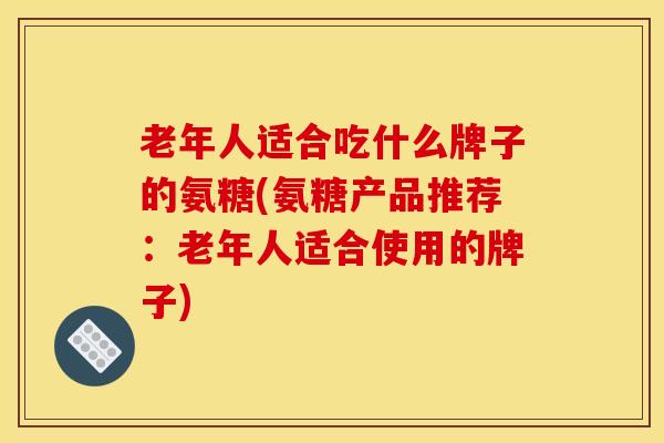 老年人适合吃什么牌子的氨糖(氨糖产品推荐：老年人适合使用的牌子)