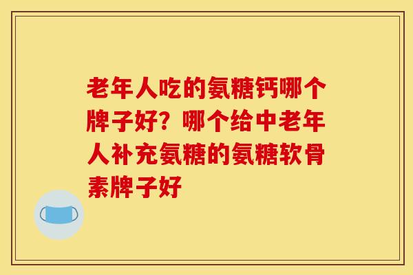 老年人吃的氨糖钙哪个牌子好？哪个给中老年人补充氨糖的氨糖软骨素牌子好