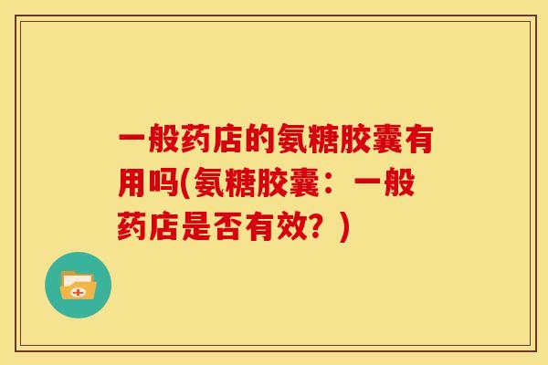 一般药店的氨糖胶囊有用吗(氨糖胶囊:一般药店是否有效?) 一般药店的氨糖胶囊有用吗(氨糖胶囊:一般药店是否有效?)