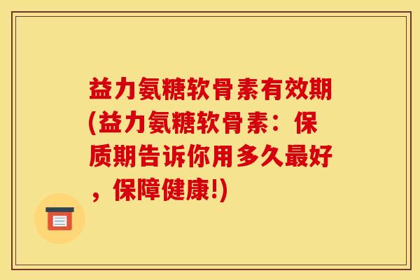 益力氨糖软骨素有效期(益力氨糖软骨素:保质期告诉你用多久好,保障健康!) 益力氨糖软骨素有效期(益力氨糖软骨素:保质期告诉你用多久好,保障健康!)