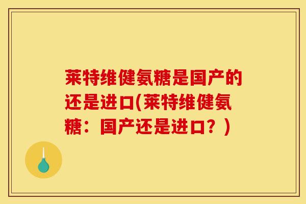 莱特维健氨糖是国产的还是进口(莱特维健氨糖：国产还是进口？)