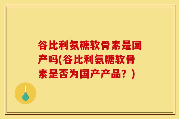 谷比利氨糖软骨素是国产吗(谷比利氨糖软骨素是否为国产产品？)