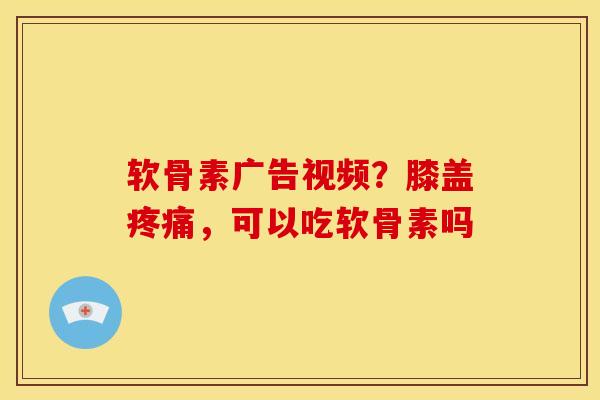 软骨素广告视频？膝盖，可以吃软骨素吗