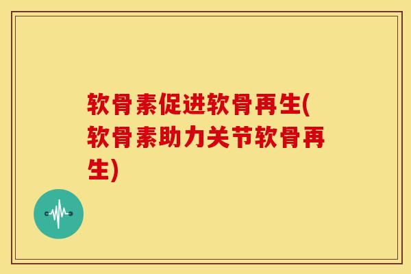 软骨素促进软骨再生(软骨素助力关节软骨再生)