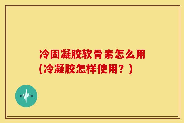 冷固凝胶软骨素怎么用(冷凝胶怎样使用？)