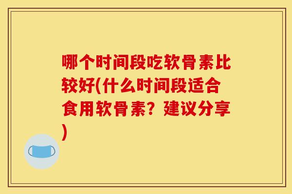 哪个时间段吃软骨素比较好(什么时间段适合食用软骨素？建议分享)