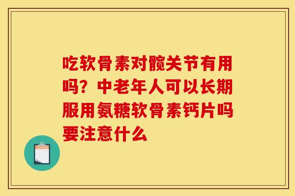吃软骨素对髋关节有用吗？中老年人可以长期服用氨糖软骨素钙片吗要注意什么