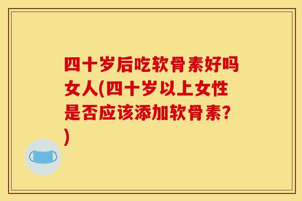 四十岁后吃软骨素好吗女人(四十岁以上女性是否应该添加软骨素?) 四十岁后吃软骨素好吗女人(四十岁以上女性是否应该添加软骨素?)