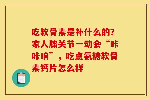 吃软骨素是补什么的?家人膝关节一动会“咔咔响”,吃点氨糖软骨素钙片怎么样 吃软骨素是补什么的?家人膝关节一动会“咔咔响”,吃点氨糖软骨素钙片怎么样