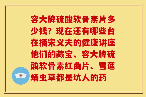 容大牌硫酸软骨素片多少钱?现在还有哪些台在播宋义夫的健康讲座他们的藏宝、容大牌硫酸软骨素红曲片、雪莲蛹虫草都是坑人的药 容大牌硫酸软骨素片多少钱?现在还有哪些台在播宋义夫的健康讲座他们的藏宝、容大牌硫酸软骨素红曲片、雪莲蛹虫草都是坑人的药