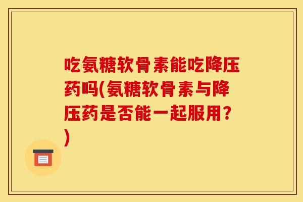 吃氨糖软骨素能吃药吗(氨糖软骨素与药是否能一起服用？)