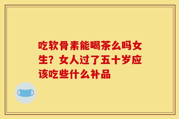 吃软骨素能喝茶么吗女生?女人过了五十岁应该吃些什么补品 吃软骨素能喝茶么吗女生?女人过了五十岁应该吃些什么补品