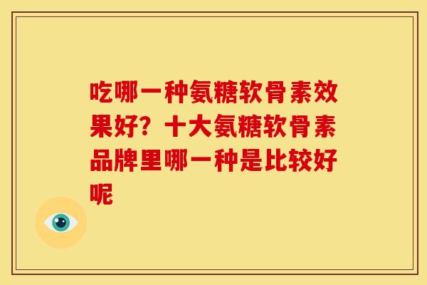 吃哪一种氨糖软骨素效果好?十大氨糖软骨素品牌里哪一种是比较好呢 吃哪一种氨糖软骨素效果好?十大氨糖软骨素品牌里哪一种是比较好呢