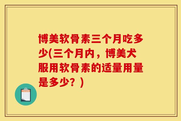 博美软骨素三个月吃多少(三个月内,博美犬服用软骨素的适量用量是多少?) 博美软骨素三个月吃多少(三个月内,博美犬服用软骨素的适量用量是多少?)