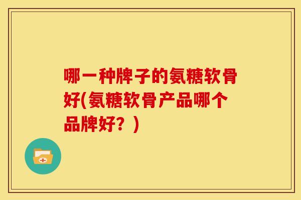 哪一种牌子的氨糖软骨好(氨糖软骨产品哪个品牌好？)