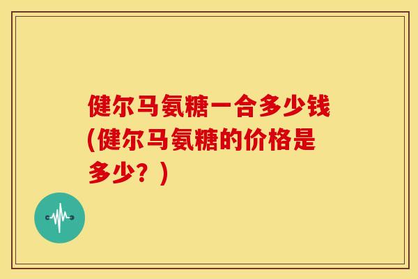 健尔马氨糖一合多少钱(健尔马氨糖的价格是多少?) 健尔马氨糖一合多少钱(健尔马氨糖的价格是多少?)