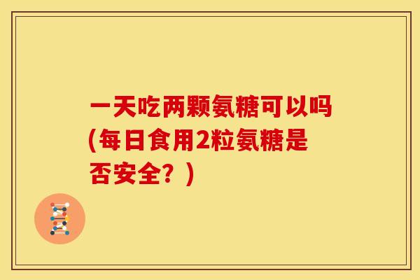 一天吃两颗氨糖可以吗(每日食用2粒氨糖是否安全?) 一天吃两颗氨糖可以吗(每日食用2粒氨糖是否安全?)