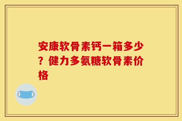 安康软骨素钙一箱多少?健力多氨糖软骨素价格 安康软骨素钙一箱多少?健力多氨糖软骨素价格