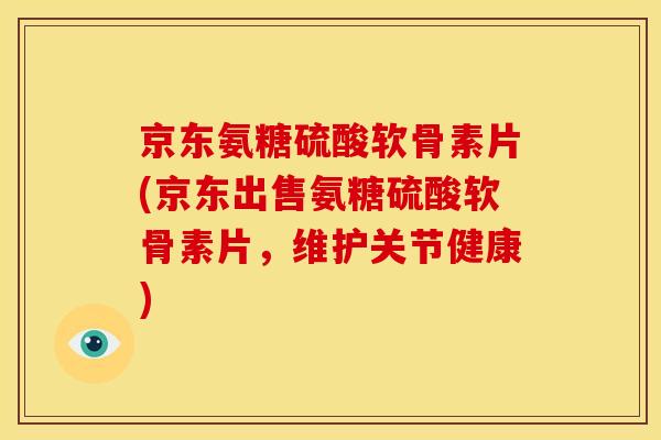 京东氨糖硫酸软骨素片(京东出售氨糖硫酸软骨素片，维护关节健康)