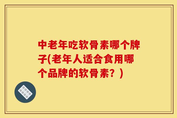 中老年吃软骨素哪个牌子(老年人适合食用哪个品牌的软骨素?) 中老年吃软骨素哪个牌子(老年人适合食用哪个品牌的软骨素?)