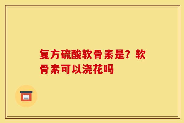 复方硫酸软骨素是?软骨素可以浇花吗 复方硫酸软骨素是?软骨素可以浇花吗