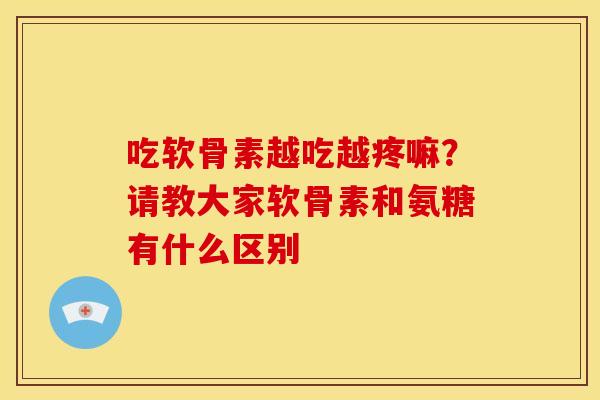 吃软骨素越吃越疼嘛?请教大家软骨素和氨糖有什么区别 吃软骨素越吃越疼嘛?请教大家软骨素和氨糖有什么区别