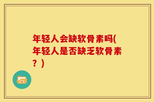 年轻人会缺软骨素吗(年轻人是否缺乏软骨素?) 年轻人会缺软骨素吗(年轻人是否缺乏软骨素?)