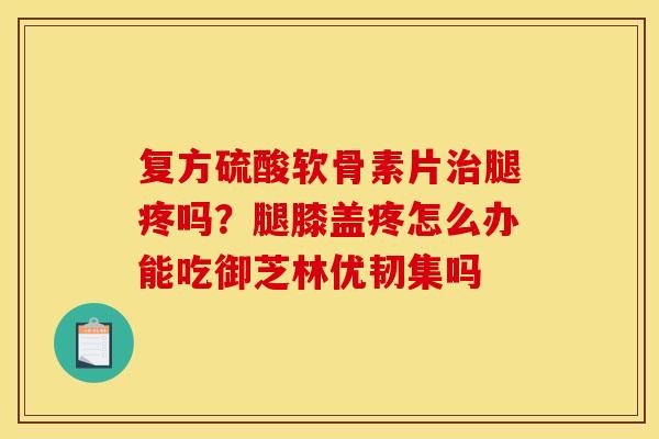 复方硫酸软骨素片腿疼吗?腿膝盖疼怎么办能吃御芝林优韧集吗 复方硫酸软骨素片腿疼吗?腿膝盖疼怎么办能吃御芝林优韧集吗