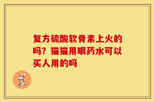 复方硫酸软骨素上火的吗?猫猫用眼药水可以买人用的吗 复方硫酸软骨素上火的吗?猫猫用眼药水可以买人用的吗