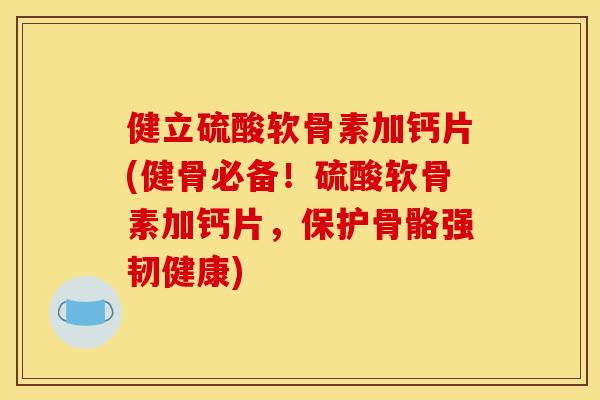 健立硫酸软骨素加钙片(健骨必备！硫酸软骨素加钙片，保护骨骼强韧健康)