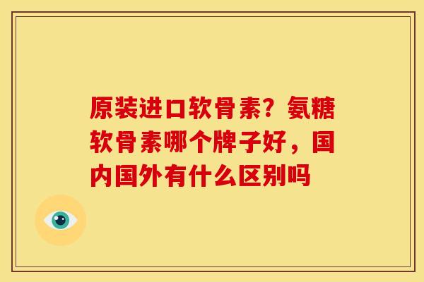 原装进口软骨素?氨糖软骨素哪个牌子好,国内国外有什么区别吗 原装进口软骨素?氨糖软骨素哪个牌子好,国内国外有什么区别吗