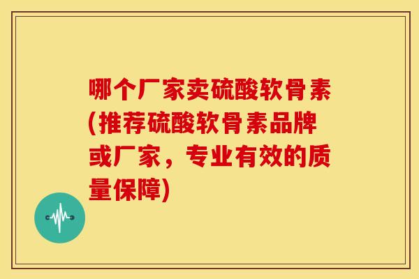 哪个厂家卖硫酸软骨素(推荐硫酸软骨素品牌或厂家,专业有效的质量保障) 哪个厂家卖硫酸软骨素(推荐硫酸软骨素品牌或厂家,专业有效的质量保障)