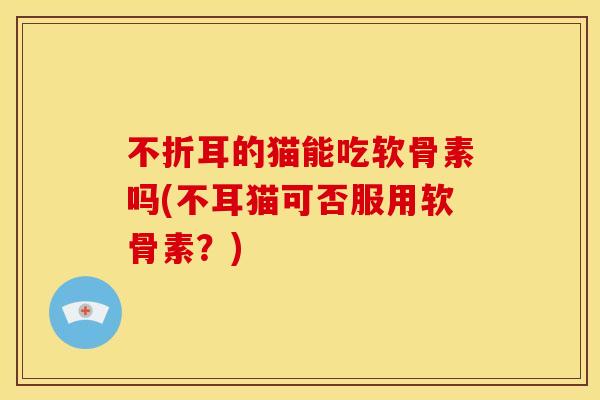 不折耳的猫能吃软骨素吗(不耳猫可否服用软骨素?) 不折耳的猫能吃软骨素吗(不耳猫可否服用软骨素?)