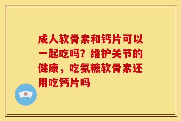 成人软骨素和钙片可以一起吃吗？维护关节的健康，吃氨糖软骨素还用吃钙片吗