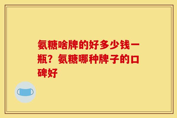 氨糖啥牌的好多少钱一瓶?氨糖哪种牌子的口碑好 氨糖啥牌的好多少钱一瓶?氨糖哪种牌子的口碑好