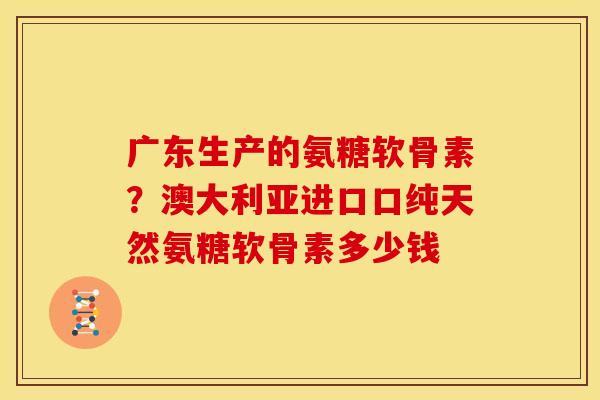 广东生产的氨糖软骨素？澳大利亚进口口纯天然氨糖软骨素多少钱