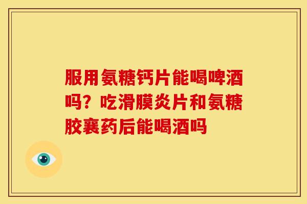 服用氨糖钙片能喝啤酒吗？吃片和氨糖胶襄药后能喝酒吗