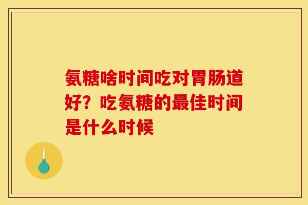 氨糖啥时间吃对道好？吃氨糖的佳时间是什么时候