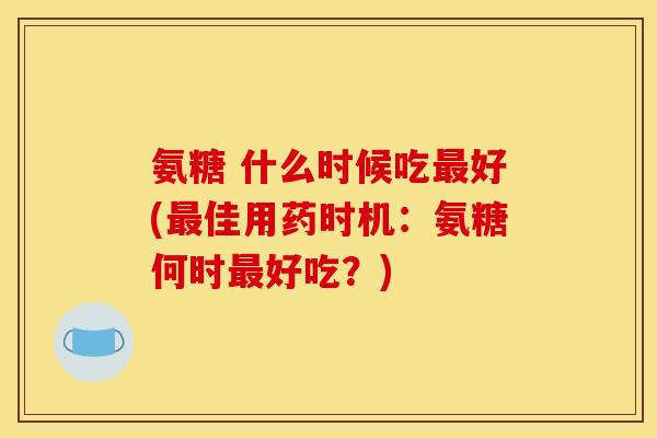氨糖 什么时候吃好(佳用药时机：氨糖何时好吃？)