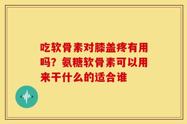 吃软骨素对膝盖疼有用吗?氨糖软骨素可以用来干什么的适合谁 吃软骨素对膝盖疼有用吗?氨糖软骨素可以用来干什么的适合谁