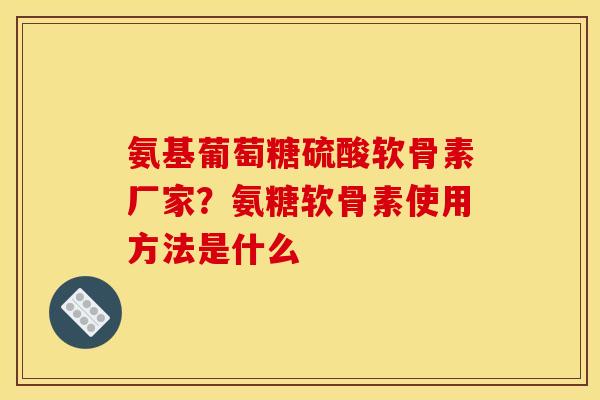 氨基葡萄糖硫酸软骨素厂家?氨糖软骨素使用方法是什么 氨基葡萄糖硫酸软骨素厂家?氨糖软骨素使用方法是什么