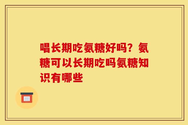 唱长期吃氨糖好吗?氨糖可以长期吃吗氨糖知识有哪些 唱长期吃氨糖好吗?氨糖可以长期吃吗氨糖知识有哪些