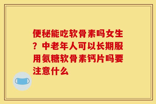 能吃软骨素吗女生?中老年人可以长期服用氨糖软骨素钙片吗要注意什么 能吃软骨素吗女生?中老年人可以长期服用氨糖软骨素钙片吗要注意什么