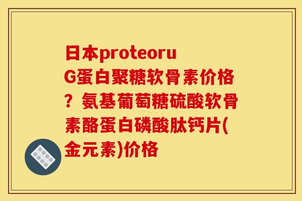 日本proteoruG蛋白聚糖软骨素价格？氨基葡萄糖硫酸软骨素酪蛋白磷酸肽钙片(金元素)价格