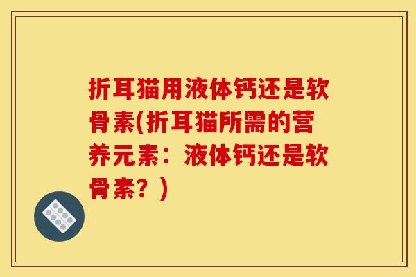 折耳猫用液体钙还是软骨素(折耳猫所需的营养元素:液体钙还是软骨素?) 折耳猫用液体钙还是软骨素(折耳猫所需的营养元素:液体钙还是软骨素?)