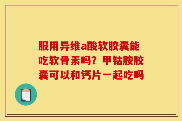 服用异维a酸软胶囊能吃软骨素吗?甲钴胺胶囊可以和钙片一起吃吗 服用异维a酸软胶囊能吃软骨素吗?甲钴胺胶囊可以和钙片一起吃吗